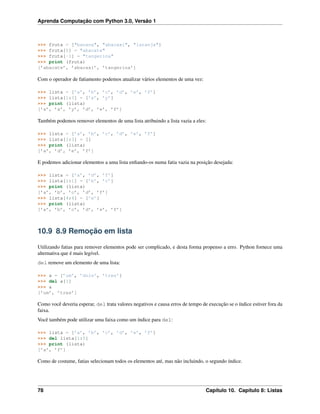 Aprenda Computação com Python 3.0, Versão 1
>>> fruta = ["banana", "abacaxi", "laranja"]
>>> fruta[0] = "abacate"
>>> fruta[-1] = "tangerina"
>>> print (fruta)
[’abacate’, ’abacaxi’, ’tangerina’]
Com o operador de fatiamento podemos atualizar vários elementos de uma vez:
>>> lista = [’a’, ’b’, ’c’, ’d’, ’e’, ’f’]
>>> lista[1:3] = [’x’, ’y’]
>>> print (lista)
[’a’, ’x’, ’y’, ’d’, ’e’, ’f’]
Também podemos remover elementos de uma lista atribuindo a lista vazia a eles:
>>> lista = [’a’, ’b’, ’c’, ’d’, ’e’, ’f’]
>>> lista[1:3] = []
>>> print (lista)
[’a’, ’d’, ’e’, ’f’]
E podemos adicionar elementos a uma lista enﬁando-os numa fatia vazia na posição desejada:
>>> lista = [’a’, ’d’, ’f’]
>>> lista[1:1] = [’b’, ’c’]
>>> print (lista)
[’a’, ’b’, ’c’, ’d’, ’f’]
>>> lista[4:4] = [’e’]
>>> print (lista)
[’a’, ’b’, ’c’, ’d’, ’e’, ’f’]
10.9 8.9 Remoção em lista
Utilizando fatias para remover elementos pode ser complicado, e desta forma propenso a erro. Python fornece uma
alternativa que é mais legível.
del remove um elemento de uma lista:
>>> a = [’um’, ’dois’, ’tres’]
>>> del a[1]
>>> a
[’um’, ’tres’]
Como você deveria esperar, del trata valores negativos e causa erros de tempo de execução se o índice estiver fora da
faixa.
Você também pode utilizar uma faixa como um índice para del:
>>> lista = [’a’, ’b’, ’c’, ’d’, ’e’, ’f’]
>>> del lista[1:5]
>>> print (lista)
[’a’, ’f’]
Como de costume, fatias selecionam todos os elementos até, mas não incluindo, o segundo índice.
78 Capítulo 10. Capítulo 8: Listas
 