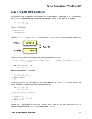 Aprenda Computação com Python 3.0, Versão 1
10.13 8.13 Lista como parâmetro
Passar uma lista como um argumento passa realmente uma referência à lista, não uma cópia da lista. Por exemplo, a
função cabeca pega uma lista como parâmetro e devolve a cabeça da lista, ou seja, seu primeiro elemento:
>>> def cabeca(lista):
return lista[0]
Eis como ela é utilizada:
>>> numeros = [1, 2, 3]
>>> cabeca(numeros)
1
O parâmetro lista e a variável numeros são apelidos para o mesmo objeto. O diagrama de estado se parece com
isto:
Uma vez que o objeto é compartilhado pelos dois quadros, o desenhamos entre eles.
Se a função modiﬁca um parâmetro da lista, a função chamadora vê a mudança. Por exemplo, removeCabeca
remove o primeiro elemento da lista:
>>> def removecabeca(lista):
del lista[0]
Aqui está a maneira como ela é utilizada:
>>> numeros = [1, 2, 3]
>>> removeCabeca(numeros)
>>> print (numeros)
[2, 3]
Se uma função devolve uma lista, ela devolve uma referência à lista. Por exemplo, cauda devolve uma lista que
contém todos menos o primeiro elemento de uma determinada lista:
>>> def cauda(lista):
return lista[1:]
Aqui está a maneira como ela é utilizada:
>>> numeros = [1, 2, 3]
>>> resto = cauda(numeros)
>>> print (resto)
[2, 3]
Uma vez que o valor de retorno foi criado com o operador de fatia, ele é uma nova lista. A criação de resto, e
qualquer alteração subseqüente a resto, não tem efeito sobre numeros.
10.13. 8.13 Lista como parâmetro 81
 
