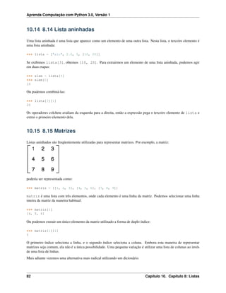 Aprenda Computação com Python 3.0, Versão 1
10.14 8.14 Lista aninhadas
Uma lista aninhada é uma lista que aparece como um elemento de uma outra lista. Nesta lista, o terceiro elemento é
uma lista aninhada:
>>> lista = ["alo", 2.0, 5, [10, 20]]
Se exibimos lista[3], obtemos [10, 20]. Para extrairmos um elemento de uma lista aninhada, podemos agir
em duas etapas:
>>> elem = lista[3]
>>> elem[0]
10
Ou podemos combiná-las:
>>> lista[3][1]
20
Os operadores colchete avaliam da esquerda para a direita, então a expressão pega o terceiro elemento de lista e
extrai o primeiro elemento dela.
10.15 8.15 Matrizes
Listas aninhadas são freqüentemente utilizadas para representar matrizes. Por exemplo, a matriz:
poderia ser representada como:
>>> matriz = [[1, 2, 3], [4, 5, 6], [7, 8, 9]]
matriz é uma lista com três elementos, onde cada elemento é uma linha da matriz. Podemos selecionar uma linha
inteira da matriz da maneira habitual:
>>> matriz[1]
[4, 5, 6]
Ou podemos extrair um único elemento da matriz utilinado a forma de duplo índice:
>>> matriz[1][1]
5
O primeiro índice seleciona a linha, e o segundo índice seleciona a coluna. Embora esta maneira de representar
matrizes seja comum, ela não é a única possibilidade. Uma pequena variação é utilizar uma lista de colunas ao invés
de uma lista de linhas.
Mais adiante veremos uma alternativa mais radical utilizando um dicionário.
82 Capítulo 10. Capítulo 8: Listas
 