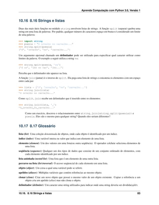 Aprenda Computação com Python 3.0, Versão 1
10.16 8.16 Strings e listas
Duas das mais úteis funções no módulo string envolvem listas de strings. A função split (separar) quebra uma
string em uma lista de palavras. Por padrão, qualquer número de caracteres espaço em branco é considerado um limite
de uma palavra:
>>> import string
>>> poesia = "O orvalho no carvalho..."
>>> string.split(poesia)
[’O’, ’orvalho’, ’no’, ’carvalho...’]
Um argumento opcional chamado um delimitador pode ser utilizado para especiﬁcar qual caracter utilizar como
limites da palavra. O exemplo a seguir utiliza a string va:
>>> string.split(poesia, ’va’)
[’O or’, ’lho no car’, ’lho...’]
Perceba que o delimitador não aparece na lista.
A função join (juntar) é o inverso de split. Ela pega uma lista de strings e concatena os elementos com um espaço
entre cada par:
>>> lista = [’O’, ’orvalho’, ’no’, ’carvalho...’]
>>> string.join(lista)
’O orvalho no carvalho...’
Como split, join recebe um delimitador que é inserido entre os elementos:
>>> string.join(lista, ’_’)
’O_orvalho_no_carvalho...’
Como um execício, descreva o relacionamento entre string.join(string.split(poesia)) e
poesia. Eles são o mesmo para qualquer string? Quando eles seriam diferentes?
10.17 8.17 Glossário
lista (list) Uma coleção denominada de objetos, onde cada objeto é identiﬁcado por um índice.
índice (index) Uma variável inteira ou valor que indica um elemento de uma lista.
elemento (element) Um dos valores em uma lista(ou outra seqüência). O operador colchete seleciona elementos de
uma lista.
seqüência (sequence) Qualquer um dos tipos de dados que consiste de um conjunto ordenado de elementos, com
cada elemento identiﬁcado por um índice.
lista aninhada (nested list) Uma lista que é um elemento de uma outra lista.
percurso na lista (list traversal) O acesso seqüencial de cada elemento em uma lista.
objeto (object) Um coisa a qual uma variável pode se referir.
apelidos (aliases) Múltiplas variáveis que contém referências ao mesmo objeto.
clonar (clone) Criar um novo objeto que possui o mesmo valor de um objeto existente. Copiar a referência a um
objeto cria um apelido (alias) mas não clona o objeto.
delimitador (delimiter) Um caracter uma string utilizados para indicar onde uma string deveria ser dividida(split).
10.16. 8.16 Strings e listas 83
 
