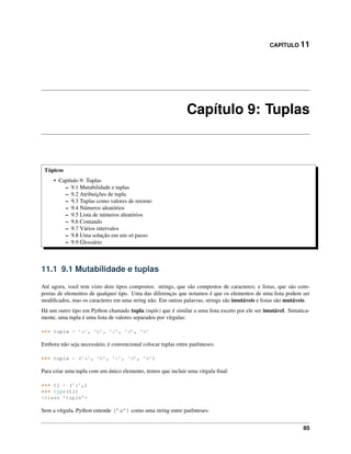 CAPÍTULO 11
Capítulo 9: Tuplas
Tópicos
• Capítulo 9: Tuplas
– 9.1 Mutabilidade e tuplas
– 9.2 Atribuições de tupla
– 9.3 Tuplas como valores de retorno
– 9.4 Números aleatórios
– 9.5 Lista de números aleatórios
– 9.6 Contando
– 9.7 Vários intervalos
– 9.8 Uma solução em um só passo
– 9.9 Glossário
11.1 9.1 Mutabilidade e tuplas
Até agora, você tem visto dois tipos compostos: strings, que são compostos de caracteres; e listas, que são com-
postas de elementos de qualquer tipo. Uma das diferenças que notamos é que os elementos de uma lista podem ser
modiﬁcados, mas os caracteres em uma string não. Em outras palavras, strings são imutáveis e listas são mutáveis.
Há um outro tipo em Python chamado tupla (tuple) que é similar a uma lista exceto por ele ser imutável. Sintatica-
mente, uma tupla é uma lista de valores separados por vírgulas:
>>> tupla = ’a’, ’b’, ’c’, ’d’, ’e’
Embora não seja necessário, é convencional colocar tuplas entre parênteses:
>>> tupla = (’a’, ’b’, ’c’, ’d’, ’e’)
Para criar uma tupla com um único elemento, temos que incluir uma vírgula ﬁnal:
>>> t1 = (’a’,)
>>> type(t1)
<class ’tuple’>
Sem a vírgula, Python entende (’a’) como uma string entre parênteses:
85
 