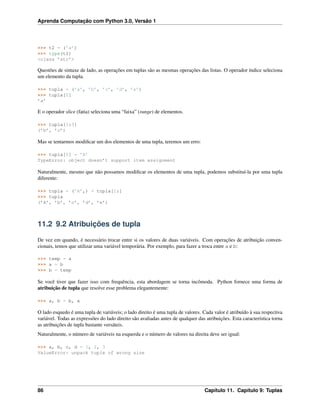 Aprenda Computação com Python 3.0, Versão 1
>>> t2 = (’a’)
>>> type(t2)
<class ’str’>
Questões de sintaxe de lado, as operações em tuplas são as mesmas operações das listas. O operador índice seleciona
um elemento da tupla.
>>> tupla = (’a’, ’b’, ’c’, ’d’, ’e’)
>>> tupla[0]
’a’
E o operador slice (fatia) seleciona uma “faixa” (range) de elementos.
>>> tupla[1:3]
(’b’, ’c’)
Mas se tentarmos modiﬁcar um dos elementos de uma tupla, teremos um erro:
>>> tupla[0] = ’A’
TypeError: object doesn’t support item assignment
Naturalmente, mesmo que não possamos modiﬁcar os elementos de uma tupla, podemos substituí-la por uma tupla
diferente:
>>> tupla = (’A’,) + tupla[1:]
>>> tupla
(’A’, ’b’, ’c’, ’d’, ’e’)
11.2 9.2 Atribuições de tupla
De vez em quando, é necessário trocar entre si os valores de duas variáveis. Com operações de atribuição conven-
cionais, temos que utilizar uma variável temporária. Por exemplo, para fazer a troca entre a e b:
>>> temp = a
>>> a = b
>>> b = temp
Se você tiver que fazer isso com frequência, esta abordagem se torna incômoda. Python fornece uma forma de
atribuição de tupla que resolve esse problema elegantemente:
>>> a, b = b, a
O lado esquedo é uma tupla de variáveis; o lado direito é uma tupla de valores. Cada valor é atribuído à sua respectiva
variável. Todas as expressões do lado direito são avaliadas antes de qualquer das atribuições. Esta característica torna
as atribuições de tupla bastante versáteis.
Naturalmente, o número de variáveis na esquerda e o número de valores na direita deve ser igual:
>>> a, b, c, d = 1, 2, 3
ValueError: unpack tuple of wrong size
86 Capítulo 11. Capítulo 9: Tuplas
 
