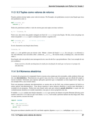 Aprenda Computação com Python 3.0, Versão 1
11.3 9.3 Tuplas como valores de retorno
Funções podem retornar tuplas como valor de retorno. Por Exemplo, nós poderíamos escrever uma função que troca
dois parâmetros entre si:
def troca(x, y):
return y, x
Então nós poderíamos atribuir o valor de retorno para uma tupla com duas variáveis:
a, b = troca(a, b)
Neste caso, não existe uma grande vantagem em fazer de troca (swap) uma função. De fato, existe um perigo em
tentar encapsular troca, o qual é a tentação de cometer o seguinte erro:
def troca(x, y): # versao incorreta
x, y = y, x
Se nós chamarmos esta função desta forma:
troca(a, b)
então a e x são apelidos para um mesmo valor. Mudar x dentro da função troca, faz com que x se referencie a
um valor diferente, mas sem efeito sobre a dentro de __main__. Do mesmo modo, a mudança em y não tem efeito
sobre b.
Esta função roda sem produzir uma mensagem de erro, mas ela não faz o que pretendemos. Este é um exemplo de um
erro semântico.
Como exercício, desenhe um diagrama de estado pra esta função de modo que você possa ver porque ela
não funciona.
11.4 9.4 Números aleatórios
A maioria dos programas de computador fazem a mesma coisa sempre que são executados, então, podemos dizer que
eles são determinísticos. Determinismo em geral é uma coisa boa, se nós esperamos que um cálculo dê sempre o
mesmo resultado. Entretanto, para algumas aplicações queremos que o computador se torne imprevisível. Jogos são
um exemplo óbvio, mas existem outros.
Fazer um programa realmente não-determinístico se mostra não ser tão fácil, mas existem maneiras de fazê-lo ao
menos parecer não-determinístico. Uma dessas maneiras é gerar números aleatórios e usá-los para determinar o
resultado de um programa. Python tem uma função nativa que gera números pseudo aleatórios, os quais não são
verdadeiramente aleatórios no sentido matemático, mas para os nossos propósitos eles são.
O módulo random contém uma função chamada random que retorna um número em ponto ﬂutuante (ﬂoating-point
number) entre 0.0 e 1.0. Cada vez que você chama random, você recebe o próximo número de uma longa série. Para
ver uma amostra, execute este loop:
import random
for i in range(10):
x = random.random()
print (x)
Para gerar um número aleatório ente 0.0 e um limite superior, digamos superior, multiplique x por superior.
11.3. 9.3 Tuplas como valores de retorno 87
 