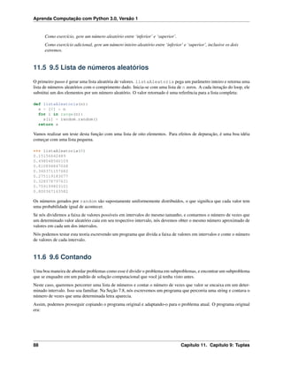 Aprenda Computação com Python 3.0, Versão 1
Como exercício, gere um número aleatório entre ‘inferior’ e ‘superior’.
Como exercício adicional, gere um número inteiro aleatório entre ‘inferior’ e ‘superior’, inclusive os dois
extremos.
11.5 9.5 Lista de números aleatórios
O primeiro passo é gerar uma lista aleatória de valores. listaAleatoria pega um parâmetro inteiro e retorna uma
lista de números aleatórios com o comprimento dado. Inicia-se com uma lista de n zeros. A cada iteração do loop, ele
substitui um dos elementos por um número aleatório. O valor retornado é uma referência para a lista completa:
def listaAleatoria(n):
s = [0] * n
for i in range(n):
s[i] = random.random()
return s
Vamos realizar um teste desta função com uma lista de oito elementos. Para efeitos de depuração, é uma boa idéia
começar com uma lista pequena.
>>> listaAleatoria(8)
0.15156642489
0.498048560109
0.810894847068
0.360371157682
0.275119183077
0.328578797631
0.759199803101
0.800367163582
Os números gerados por random são supostamente uniformemente distribuídos, o que signiﬁca que cada valor tem
uma probabilidade igual de acontecer.
Se nós dividirmos a faixa de valores possíveis em intervalos do mesmo tamanho, e contarmos o número de vezes que
um determinado valor aleatório caiu em seu respectivo intervalo, nós devemos obter o mesmo número aproximado de
valores em cada um dos intervalos.
Nós podemos testar esta teoria escrevendo um programa que divida a faixa de valores em intervalos e conte o número
de valores de cada intervalo.
11.6 9.6 Contando
Uma boa maneira de abordar problemas como esse é dividir o problema em subproblemas, e encontrar um subproblema
que se enquadre em um padrão de solução computacional que você já tenha visto antes.
Neste caso, queremos percorrer uma lista de números e contar o número de vezes que valor se encaixa em um deter-
minado intervalo. Isso soa familiar. Na Seção 7.8, nós escrevemos um programa que percorria uma string e contava o
número de vezes que uma determinada letra aparecia.
Assim, podemos prosseguir copiando o programa original e adaptando-o para o problema atual. O programa original
era:
88 Capítulo 11. Capítulo 9: Tuplas
 