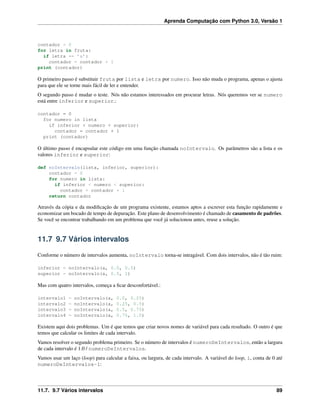 Aprenda Computação com Python 3.0, Versão 1
contador = 0
for letra in fruta:
if letra == ’a’:
contador = contador + 1
print (contador)
O primeiro passo é substituir fruta por lista e letra por numero. Isso não muda o programa, apenas o ajusta
para que ele se torne mais fácil de ler e entender.
O segundo passo é mudar o teste. Nós não estamos interessados em procurar letras. Nós queremos ver se numero
está entre inferior e superior.:
contador = 0
for numero in lista
if inferior < numero < superior:
contador = contador + 1
print (contador)
O último passo é encapsular este código em uma função chamada noIntervalo. Os parâmetros são a lista e os
valores inferior e superior:
def noIntervalo(lista, inferior, superior):
contador = 0
for numero in lista:
if inferior < numero < superior:
contador = contador + 1
return contador
Através da cópia e da modiﬁcação de um programa existente, estamos aptos a escrever esta função rapidamente e
economizar um bocado de tempo de depuração. Este plano de desenvolvimento é chamado de casamento de padrões.
Se você se encontrar trabalhando em um problema que você já solucionou antes, reuse a solução.
11.7 9.7 Vários intervalos
Conforme o número de intervalos aumenta, noIntervalo torna-se intragável. Com dois intervalos, não é tão ruim:
inferior = noIntervalo(a, 0.0, 0.5)
superior = noIntervalo(a, 0.5, 1)
Mas com quatro intervalos, começa a ﬁcar desconfortável.:
intervalo1 = noIntervalo(a, 0.0, 0.25)
intervalo2 = noIntervalo(a, 0.25, 0.5)
intervalo3 = noIntervalo(a, 0.5, 0.75)
intervalo4 = noIntervalo(a, 0.75, 1.0)
Existem aqui dois problemas. Um é que temos que criar novos nomes de variável para cada resultado. O outro é que
temos que calcular os limites de cada intervalo.
Vamos resolver o segundo problema primeiro. Se o número de intervalos é numeroDeIntervalos, então a largura
de cada intervalo é 1.0 / numeroDeIntervalos.
Vamos usar um laço (loop) para calcular a faixa, ou largura, de cada intervalo. A variável do loop, i, conta de 0 até
numeroDeIntervalos-1:
11.7. 9.7 Vários intervalos 89
 
