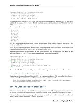 Aprenda Computação com Python 3.0, Versão 1
larguraDoIntervalo = 1.0 / numeroDeIntervalos
for i in range(numeroDeIntervalos):
inferior = i * larguraDoIntervalo
superior = inferior + larguraDoIntervalo
print ("do" inferior, "ao", superior)
Para calcular o limite inferior (inferior) de cada intervalo, nós multiplicamos a variável do loop (i) pela largura
do intervalo (larguraDoIntervalo). O limite superior (superior) está exatamente uma “largura de intervalo”
acima.
Com numeroDeIntervalos = 8, o resultado é:
0.0 to 0.125
0.125 to 0.25
0.25 to 0.375
0.375 to 0.5
0.5 to 0.625
0.625 to 0.75
0.75 to 0.875
0.875 to 1.0
Você pode conﬁrmar que cada intervalo tem a mesma largura, que eles não se sobrepõe, e que eles cobrem toda a faixa
de valores de 0.0 a 1.0.
Agora, de volta ao primeiro problema. Nós precisamos de uma maneira de guardar oito inteiros, usando a váriavel do
loop para indicar cada um destes inteiros. Você deve estar pensando, “Lista!”
Nós temos que criar a lista de intervalos fora do loop, porque queremos fazer isto apenas uma vez. Dentro do loop,
nós vamos chamar noIntervalo repetidamente e atualizar o i-ésimo elemento da lista:
numeroDeIntervalos = 8
intervalos = [0] * numeroDeIntervalos
larguraDoIntervalo = 1.0 / numeroDeIntervalos
for i in range(numeroDeIntervalos):
inferior = i * larguraDoIntervalo
superior = inferior + larguraDoIntervalo
intervalos[i] = noIntervalo(lista, inferior, superior)
print (intervalos)
Com uma lista de 1000 valores, este código vai produzir esta lista de quantidades de valores em cada intervalo:
[138, 124, 128, 118, 130, 117, 114, 131]
Esses números estão razoavelmente póximos de 125, o que era o que esperávamos. Pelo menos eles estão próximos o
bastante para nos fazer acreditar que o gerador de número aleatórios está funcionando.
Como exercício, teste esta função com algumas listas longas, e veja se o número de valores em cada um
dos intervalos tendem a uma distribuição nivelada.
11.8 9.8 Uma solução em um só passo
Embora este programa funcione, ele não é tão eﬁciente quanto poderia ser. Toda vez que ele chama noIntervalo,
ele percorre a lista inteira. Conforme o número de intervalos aumenta, a lista será percorrida um bocado de vezes.
Seria melhor fazer uma única passagem pela lista e calcular para cada valor o índice do intervalo ao qual o valor
pertença. Então podemos incrementar o contador apropriado.
90 Capítulo 11. Capítulo 9: Tuplas
 
