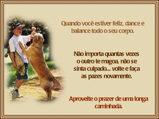 Quando você estiver feliz, dance e balance todo o seu corpo. Não importa quantas vezes o outro te magoa, não se sinta culpado... volte e faça as pazes novamente. Aproveite o prazer de uma longa caminhada. 