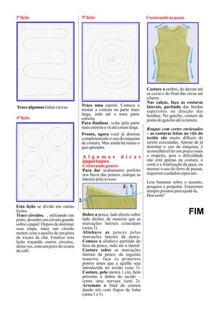 3ª lição                            5ª lição                               Costurando as peças




                                                                           Costure o ombro, do decote até
                                                                           as cavas e do final das cavas até
                                                                           a barra.
                                                                           Nas calças, faça as costuras
Trace algumas linhas curvas.        Trace uma espiral. Comece a            laterais, partindo das bordas
                                    treinar a costura na parte mais        superiores na direção das
                                    larga, indo até a mais parte           bainhas. No gancho, costure da
4ª lição                            estreita.                              ponta do gancho até a cintura.
                                    Para finalizar, volte pela parte
                                    mais estreita e vá até a mais larga.   Roupas com cortes enviesados
                                    Pronto, agora você já domina           – as costuras feitas no viés do
                                    completamente o uso da máquina         tecido são muito difíceis de
                                    de costura. Mas ainda há muito o       serem executadas. Apesar de já
                                    que aprender.                          dominar o uso da máquina, é
                                                                           aconselhável ler um pouco mais
                                    A l g u m a s           d i c a s      a respeito, pois a dificuldade
                                    importantes                            não está apenas na costura, o
                                    Costurando pences                      corte e a finalização da peça, ou
                                    Para dar acabamento perfeito           mesmo o uso do ferro de passar,
                                    nos bicos das pences, marque as        requerem cuidados especiais.
                                    laterais pelo avesso.
                                                                           Leia bastante sobre o assunto,
                                                                           pesquise e pergunte. Estaremos
                                                                           sempre prontos para ajudá-la.
                                                                           Boa sorte!

Esta lição se divide em outras
lições.
Trace círculos. , utilizando um     Dobre a pence, lado direito sobre                              FIM
prato, desenhe um círculo grande    lado direito, de maneira que as
sobre o papel. Depois de dominar    marcações laterais coincidam
essa etapa, trace um círculo        (setas 3).
menor, com o auxílio de um pires    Alinhave as pences pelas
de xícara de chá. Finalize esta     marcações laterais da pence.
lição traçando outros círculos,     Comece o alinhavo partindo do
desta vez, com um pires de xícara   bico da pence, indo até a lateral.
de café.                            Costure sobre as marcações
                                    laterais da pence, da seguinte
                                    maneira: faça os primeiros
                                    pontos antes que a agulha seja
                                    introduzida no tecido (seta 1).
                                    Costure, pelo menos 1 cm, bem
                                    próximo à dobra do tecido –
                                    como uma nervura (seta 2).
                                    Arremate o final da costura
                                    dando nós com fiapos da linha
                                    (setas 1 e 3).
 