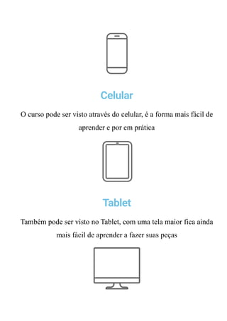 Celular
O curso pode ser visto através do celular, é a forma mais fácil de
aprender e por em prática
Tablet
Também pode ser visto no Tablet, com uma tela maior fica ainda
mais fácil de aprender a fazer suas peças
Computador
 