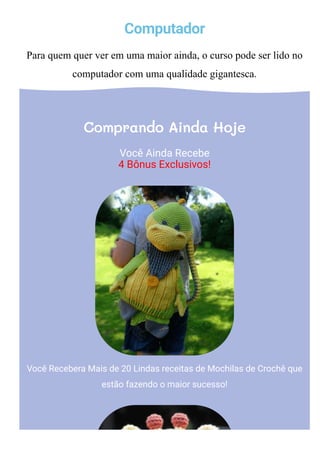 Computador
Para quem quer ver em uma maior ainda, o curso pode ser lido no
computador com uma qualidade gigantesca.
Comprando Ainda Hoje
Você Ainda Recebe
4 Bônus Exclusivos!
Você Recebera Mais de 20 Lindas receitas de Mochilas de Crochê que
estão fazendo o maior sucesso!
 
