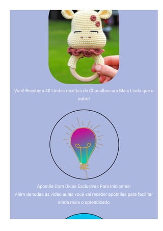 Você Recebera 40 Lindas receitas de Chocalhos um Mais Lindo que o
outro!
Apostila Com Dicas Exclusivas Para Iniciantes!
Além de todas as video aulas você vai receber apostilas para facilitar
ainda mais o aprendizado
 