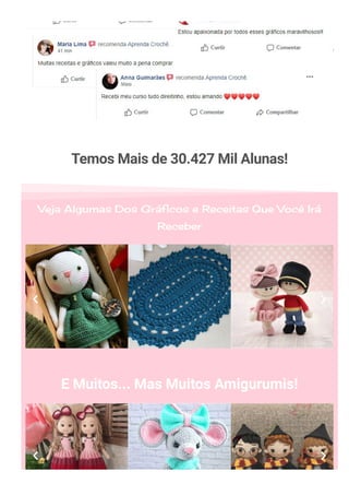 Temos Mais de 30.427 Mil Alunas!
Veja Algumas Dos Gráficos e Receitas Que Você Irá
Receber
E Muitos... Mas Muitos Amigurumis!
 
 
 
