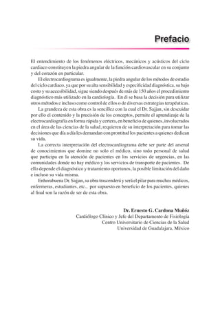 El entendimiento de los fenómenos eléctricos, mecánicos y acústicos del ciclo
cardiaco constituyen la piedra angular de la función cardiovascular en su conjunto
y del corazón en particular.
	 El electrocardiograma es igualmente, la piedra angular de los métodos de estudio
del ciclo cardiaco, ya que por su alta sensibilidad y especificidad diagnóstica, su bajo
costo y su accesibilidad, sigue siendo después de más de 150 años el procedimiento
diagnóstico más utilizado en la cardiología. En él se basa la decisión para utilizar
otros métodos e incluso como control de ellos o de diversas estrategias terapéuticas.
	 La grandeza de esta obra es la sencillez con la cual el Dr. Sajjan, sin descuidar
por ello el contenido y la precisión de los conceptos, permite el aprendizaje de la
electrocardiografía en forma rápida y certera, en beneficio de quienes, involucrados
en el área de las ciencias de la salud, requieren de su interpretación para tomar las
decisiones que día a día les demandan con prontitud los pacientes a quienes dedican
su vida.
	 La correcta interpretación del electrocardiograma debe ser parte del arsenal
de conocimientos que domine no solo el médico, sino todo personal de salud
que participa en la atención de pacientes en los servicios de urgencias, en las
comunidades donde no hay médico y los servicios de transporte de pacientes. De
ello depende el diagnóstico y tratamiento oportunos, la posible limitación del daño
e incluso su vida misma.
	 Enhorabuena Dr. Sajjan, su obra trascenderá y será el pilar para muchos médicos,
enfermeras, estudiantes, etc., por supuesto en beneficio de los pacientes, quienes
al final son la razón de ser de esta obra.
Dr. Ernesto G. Cardona Muñóz
Cardiólogo Clínico y Jefe del Departamento de Fisiología
Centro Universitario de Ciencias de la Salud
Universidad de Guadalajara, México
Prefacio
 