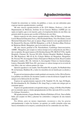 Cuando las emociones se vierten, las palabras, a veces, no son suficientes para
expresar nuestro agradecimiento y gratitud.
	 Mi más sincero agradecimiento al Dr. EVS Maben, Profesor y Jefe del
Departamento de Medicina, Instituto AJ de Ciencias Médicas (AJIMS por sus
siglas en inglés), que es mi maestro, guía y la inspiración detrás de este libro; me
gustaría darle las gracias por escribir el Prefacio de este libro.
	 Quiero expresar mi más sincero agradecimiento a Shri AJ Shetty, Presidente,
Laxmi Memorial Education Trust, y Shri Prashanth Shetty, Vice-Presidente, Laxmi
Memorial Education Trust, por su apoyo. Hago extensivo este agradecimiento al
Dr. Ramesh Pai, Decano, IAJCM, Mangalore, y al Dr. E. Keshava Bhat, Profesor
de Medicina (Retd), Mangalore, por la revisión de este libro.
	 Mi más sincera gratitud al Dr. Purushotham, Cardiólogo Intervencionista,
AJHRC, Mangalore, por ocupar su valioso tiempo en la evaluación de este libro y
dar su opinión. De igual manera al Dr Krishna Kumar PN, MCH (CVTS), Apollo
Hospitals, Chennai; Dr. Naveen NS (GS), District Hospital, Madikeri, Kodagu;
Dr. BK Rajeshwai, MS (O & G), Colegio Médico de Bangalore, Bengaluru;
Dr. Praveen NS, Investigador Clínico Principal en Medicina Fetal, Royal London
Hospital, Londres, RU; Dr. Ashwini A, Investigador Clínico en Anestesiología,
Luton y Dunstable NHS Trust, RU, por tomar su valioso tiempo en la revisión de
este libro y dar sus valiosos puntos de vista.
	 Quisiera agradecer a mi madre, Smt Prasadini M; mi padre, Sri Radhakrishna
M; mi hermana, Madhura M, y todos los miembros de mi familia por su aliento y
apoyo.
	 Es para mí un inmenso placer rendir gratitud a mi maestra, la Sra. Olivia Pereira.
Las palabras son difíciles de encontrar cuando se trata de destacar el papel de mis
amigos en la fabricación de este libro.
	 Expreso mi agradecimiento especial al Dr. Nandish VS, Dr. Ajey M Hegde,
Dr. Ravichandran K, Dr. Chinthan S, Dr. Anup Yogi y a todos mis amigos por su
constante apoyo.
	 Expreso mi agradecimiento a mi querido amigo y colega, el Dr Rex Pais Prabhu
por su constante apoyo y titular apropiadamente mi libro Aprenda ECG en un Día:
Un Enfoque Sistemático.
	 Mi agradecimiento a Jaypee Brothers Medical Publishers (P) Ltd., Nueva Delhi,
India, por aceptar mi libro y plasmar los contenidos e imágenes de una manera
elegante.
	 Por último, pero no menos importante, reconozco y doy las gracias
anticipadamente a todos los lectores, en quienes yo confío actuarán como una
fuerza orientadora en la mejora y actualización de los contenidos de este libro.
Agradecimientos
 