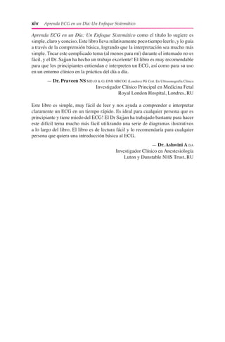 xiv  Aprenda ECG en un Día: Un Enfoque Sistemático
Aprenda ECG en un Día: Un Enfoque Sistemático como el título lo sugiere es
simple, claro y conciso. Este libro lleva relativamente poco tiempo leerlo, y lo guía
a través de la comprensión básica, logrando que la interpretación sea mucho más
simple. Tocar este complicado tema (al menos para mí) durante el internado no es
fácil, y el Dr. Sajjan ha hecho un trabajo excelente! El libro es muy recomendable
para que los principiantes entiendan e interpreten un ECG, así como para su uso
en un entorno clínico en la práctica del día a día.
— Dr. Praveen NS MD (O & G) DNB MRCOG (Londres) PG Cert. En Ultrasonografía Clínica
Investigador Clínico Principal en Medicina Fetal
Royal London Hospital, Londres, RU
Este libro es simple, muy fácil de leer y nos ayuda a comprender e interpretar
claramente un ECG en un tiempo rápido. Es ideal para cualquier persona que es
principiante y tiene miedo del ECG! El Dr Sajjan ha trabajado bastante para hacer
este difícil tema mucho más fácil utilizando una serie de diagramas ilustrativos
a lo largo del libro. El libro es de lectura fácil y lo recomendaría para cualquier
persona que quiera una introducción básica al ECG.
— Dr. Ashwini A DA
Investigador Clínico en Anestesiología
Luton y Dunstable NHS Trust, RU
 