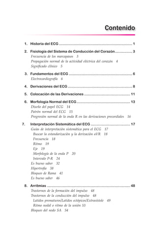1.	 Historia del ECG.................................................................... 1
	 2.	 Fisiología del Sistema de Conducción del Corazón................. 3
	 Frecuencia de los marcapasos  3
	 Propagación normal de la actividad eléctrica del corazón  4
	 Significado clínico  5
	 3. Fundamentos del ECG........................................................... 6
	 Electrocardiografía  6
	 4.	 Derivaciones del ECG............................................................ 8
	 5.	 Colocación de las Derivaciones........................................... 11
	 6.	 Morfología Normal del ECG.................................................. 13
	 Diseño del papel ECG  14
	 Patrón normal del ECG  15
	 Progresión normal de la onda R en las derivaciones precordiales  16
	7. Interpretación Sistemática del ECG..................................... 17
	 Guías de interpretación sistemática para el ECG  17
	  Buscar la estandarización y la derivación aVR  18
	  Frecuencia  18
	  Ritmo  19
	  Eje  19
	  Morfología de la onda P  20
	  Intervalo P-R  24
	 Es bueno saber  32
	 Hipertrofia  38
	 Bloqueo de Rama  41
	 Es bueno saber  46
	 8.	 Arritmias............................................................................. 48
	 Trastornos de la formación del impulso  48
	 Trastornos de la conducción del impulso  48
	  Latidos prematuros/Latidos ectópicos/Extrasístole  49
	  Ritmo nodal o ritmo de la unión 53
	 Bloqueo del nodo SA  54
Contenido
 