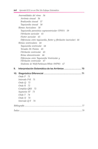 xvi  Aprenda ECG en un Día: Un Enfoque Sistemático
	 Anormalidades del ritmo  56
	  Arritmia sinusal  56
	  Bradicardia sinusal  57
	  Taquicardia sinusal  58
	 Ritmos Auriculares  58
	  Taquicardia paroxística supraventricular (TPSV)  59
	  Fibrilación auricular  61
	  Flutter auricular  63
	  Diferencias entre taquicardia, flutter y fibrilación (auricular) 64
	 Ritmos ventriculares  64
	  Taquicardia ventricular  64
	  Torsades De Pointes  65
	  Fibrilación ventricular  65
	  Ritmo idioventricular  66
	  Diferencias entre Taquicardia Ventricular y
  Fibrilación ventricular  67
	  Síndrome de Wolf-Parkinson-White (WPW)  67
	9. Interpretación Sistemática de las Arritmias.......................... 70
	10. Diagnóstico Diferencial........................................................ 71
	 Onda P  71
	 Intervalo P-R  71
	 Onda Q  72
	 Onda R  72
	 Complejo QRS  72
	 Segmento ST  73
	 Onda T  74
	 Onda U  74
	 Intervalo Q-T  74
Bibliografía.......................................................................................................... 77
Índice...................................................................................................................79
 