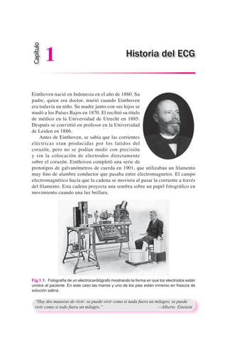 Einthoven nació en Indonesia en el año de 1860. Su
padre, quien era doctor, murió cuando Einthoven
era todavía un niño. Su madre junto con sus hijos se
mudó a los Países Bajos en 1870. El recibió su título
de médico en la Universidad de Utrecht en 1885.
Después se convirtió en profesor en la Universidad
de Leiden en 1886.
	 Antes de Einthoven, se sabía que las corrientes
eléctricas eran producidas por los latidos del
corazón, pero no se podían medir con precisión
y sin la colocación de electrodos directamente
sobre el corazón. Einthoven completó una serie de
prototipos de galvanómetros de cuerda en 1901, que utilizaban un filamento
muy fino de alambre conductor que pasaba entre electromagnetos. El campo
electromagnético hacía que la cadena se moviera al pasar la corriente a través
del filamento. Esta cadena proyecta una sombra sobre un papel fotográfico en
movimiento cuando una luz brillara.
“Hay dos maneras de vivir: se puede vivir como si nada fuera un milagro; se puede
vivir como si todo fuera un milagro.”	 —Alberto Einstein
Fig.1.1:  Fotografía de un electrocardiógrafo mostrando la forma en que los electrodos están
unidos al paciente. En este caso las manos y uno de los pies están inmerso en frascos de
solución salina.
Historia del ECG
Capítulo
1
 