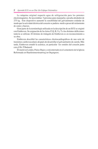 2  Aprenda ECG en un Día: Un Enfoque Sistemático
	 La máquina original requería agua de refrigeración para los potentes
electromagnetos. Se necesitaban 5 personas para manejarla y pesaba alrededor de
275 kg. Este dispositivo aumentó la sensibilidad del galvanómetro estándar de
modo que la actividad eléctrica del corazón se pudiera medir a pesar del aislamiento
de carne y huesos.
	 Gran parte de la terminología utilizada en la descripción de un ECG se originó
con Einthoven. Su asignación de las letras P, Q, R, S y T a las distintas deflexiones
todavía se utilizan. El término de triángulo de Einthoven es en reconocimiento a
su obra.
	 Einthoven describió las características electrocardiográficas de una serie de
trastornos cardiovasculares después de desarrollar el galvanómetro de cuerda. Más
tarde, Einthoven estudió la acústica, en particular los sonidos del corazón junto
con el Dr. P Battaerd.
	 Él murió en Leiden, Países Bajos y está enterrado en el cementerio de la Iglesia
Reformada en Haarlemmerstraatweg en Oegstgeest.
 