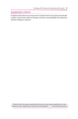 Fisiología del Sistema de Conducción del Corazón 5
“Existen tres tipos de personas; aquellas que hacen que las cosas sucedan, aquellas que ven como
suceden las cosas y aquellas que no saben lo que está sucediendo.”	 — Proverbio Americano
SIGNIFICADO CLÍNICO
Cualquier alteración en la secuencia de la estimulación de este tejido especializado
conduce a alteraciones rítmicas llamadas arritmias o anormalidades de conducción
llamados bloqueos cardiacos.
 