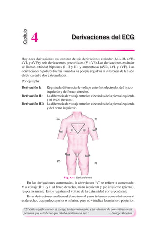 Hay doce derivaciones que constan de seis derivaciones estándar (I, II, III, aVR,
aVL y aVF) y seis derivaciones precordiales (V1-V6). Las derivaciones estándar
se llaman estándar bipolares (I, II y III) y aumentadas (aVR, aVL y aVF). Las
derivaciones bipolares fueron llamadas así porque registran la diferencia de tensión
eléctrica entre dos extremidades.
Por ejemplo:
Derivación I:	 Registra la diferencia de voltaje entre los electrodos del brazo 		
	 izquierdo y del brazo derecho.
Derivación II:	 La diferencia de voltaje entre los electrodos de la pierna izquierda
		 y el brazo derecho.
Derivación III:	 La diferencia de voltaje entre los electrodos de la pierna izquierda
		 y del brazo izquierdo.
	 En las derivaciones aumentadas, la abreviatura “a” se refiere a aumentada;
V a voltaje; R, L y F al brazo derecho, brazo izquierdo y pie izquierdo (pierna),
respectivamente. Estos registran el voltaje de la extremidad correspondiente.
	 Estas derivaciones analizan el plano frontal y nos informan acerca del vector si
es derecho, izquierdo, superior o inferior, pero no visualiza lo anterior o posterior.
“El éxito significa tener el coraje, la determinación, y la voluntad de convertirse en la
persona que usted cree que estaba destinada a ser.”	 —George Sheehan
Capítulo
4 Derivaciones del ECG
Fig. 4.1:  Derivaciones
 