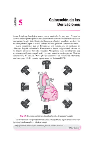 Antes de colocar las derivaciones, vamos a entender lo que son. ¿Por qué se
colocan en esos puntos particulares de referencia? Las derivaciones son electrodos
que recogen la actividad eléctrica de (la suma algebraica) las células (es decir, los
vectores generados por la célula) y el electrocardiógrafo los convierte en ondas.
	 Ahora imaginemos que las derivaciones son cámaras que se mantienen en
diferentes ángulos del corazón. Estas cámaras toman imágenes del corazón en
los ángulos en los que han sido colocados. Al organizar todas las fotografías que
se toman en diferentes ángulos del corazón, tenemos una imagen en 3D (tres
dimensiones) del corazón. Wow! ¿No es asombroso? En realidad se está viendo
una imagen en 3D del corazón representado por la tira del ECG.
Fig. 5.1:  Derivaciones (cámaras) desde diferentes ángulos del corazón
“Hay que soñar antes de que los sueños puedan hacerse realidad.”
	 —Abdul Kalam
Colocación de las
Derivaciones
Capítulo
5
La información completa (tridimensional) solo se obtiene al juntar la información
de todos los observadores (derivaciones).
 