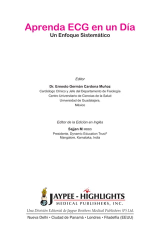 Editor de la Edición en Inglés
Sajjan M MBBS
Presidente, Dynamic Education Trust®
Mangalore, Karnataka, India
Aprenda ECG en un Día
Un Enfoque Sistemático
Editor
Dr. Ernesto Germán Cardona Muñoz
Cardiólogo Clínico y Jefe del Departamento de Fisiología
Centro Universitario de Ciencias de la Salud
Universidad de Guadalajara,
México
Una División Editorial de Jaypee Brothers Medical Publishers (P) Ltd.
Nueva Delhi • Ciudad de Panamá • Londres • Filadelfia (EEUU)
 