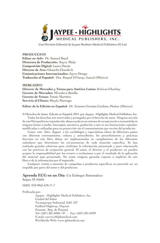 Una División Editorial de Jaypee Brothers Medical Publishers (P) Ltd.
PRODUCCION	 	 	 	 	 	 	 	
Editor en Jefe: Dr. Samuel Boyd 					
Directora de Producción: Kayra Mejía					
Composición Digital: Laura Durán					
Director de Arte: Eduardo Chandeck					
Comunicaciones Internacionales: Joyce Ortega
Traducción al Español: Dra. Raquel D’Garay Juncal (México)
					
MERCADEO	
Director de Mercadeo y Ventas para América Latina: Srinivas Chaubey	
Gerente de Mercadeo: Miroslava Bonilla						
Gerente de Ventas: Tomás Martínez							
Servicio al Cliente: Sheyla Marengo
Editor de la Edición en Español: Dr. Ernesto Germán Cardona Muñoz (México)
© Derechos de Autor, Edición en Español, 2014 por Jaypee - Highlights Medical Publishers, Inc.
Todos los derechos son reservados y protegidos por el derecho de autor. Ninguna sección
de este libro podrá ser reproducida, almacenada en un sistema de recuperación o transmitida en
ninguna forma o medio, fotocopias, mecánico, grabación u otro ni sus ilustraciones copiadas,
modificadas o utilizadas para su proyección sin el consentimiento por escrito del productor.	
Como este libro llegará a los cardiólogos y especialistas afines de diferentes países
con diferente entrenamiento, cultura y antecedentes, los procedimientos y prácticas
descritas en este libro deben ser implementadas en cumplimiento de los diferentes
estándares que determinen las circunstancias de cada situación específica. Se han
realizado grandes esfuerzos para confirmar la información presentada y para relacionarla
con las prácticas de aceptación general. El autor, el director y el productor no pueden
aceptar la responsabilidad por los errores o exclusiones o por el resultado de la aplicación
del material aquí presentado. No existe ninguna garantía expresa o implícita de este
libro o de la información por él impartida.					
Cualquier reseña o mención de compañías o productos específicos no pretende ser un
respaldo por parte del autor o del productor.
Aprenda ECG en un Día- Un Enfoque Sistemático
Sajjan M MBBS
ISBN: 978-9962-678-71-7
Publicado por: 	
	 Jaypee - Highlights Medical Publishers, Inc.					
	 Ciudad del Saber								
	 Tecnoparque Industrial, Edif. 237						
	 Gaillard Highway, Clayton							
	 Panamá, Rep. de Panamá							
	 Tel: (507) 301-0496 / 97 - Fax: (507) 301-0499					
	 E-mail: cservice@jphmedical.com						
	 Worldwide Web: www.jphmedical.com
 