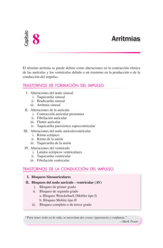 El término arritmia se puede definir como alteraciones en la contracción rítmica
de las aurículas y los ventrículos debido a un trastorno en la producción o de la
conducción del impulso.
TRASTORNOS DE FORMACIÓN DEL IMPULSO
	 I.	 Alteraciones del nodo sinusal
	 i.	 Taquicardia sinusal
	 ii.	 Bradicardia sinusal
	 iii.	 Arritmia sinusal
	 II.	 Alteraciones de la aurícula
	 i.	 Contracción auricular prematura
	 ii.	 Fibrilación auricular
	 iii.	 Flutter auricular
	 iv.	 Taquicardia paroxística supraventricular
	III.	 Alteraciones del nodo aurículoventricular
	 i.	 Ritmo ectópico
	 ii.	 Ritmo de la unión
	 iii.	 Taquicardia de la unión
IV.	 Alteraciones del ventrículo
	 i.	 Latidos ectópicos ventriculares
	 ii.	 Taquicardia ventricular
	 iii.	 Fibrilación ventricular
TRASTORNOS DE LA CONDUCCIÓN DEL IMPULSO
	 I.	 Bloqueos Sinoauriculares
	 II.	 Bloqueos del nodo aurículo - ventricular (AV)
	 i.	 Bloqueo de primer grado
	 ii.	 Bloqueo de segundo grado
		 a. Bloqueo Wenckebach (Mobitz tipo I)
		 b. Bloqueo Mobitz tipo II
	 iii.	 Bloqueo completo o de tercer grado
“Para tener éxito en la vida, se necesitan dos cosas: ignorancia y confianza.”
	 —Mark Twain
Capítulo
8 Arritmias
 