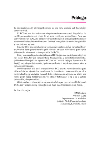 La interpretación del electrocardiograma es una parte esencial del diagnóstico
cardiovascular.
	 El ECG es una herramienta de diagnóstico importante en el diagnóstico de
problemas cardíacos, así como de algunos problemas metabólicos. Para leer
correctamente un ECG, uno tiene que ser cuidadoso con el conocimiento básico del
sistema electromecánico del corazón. También se requiere de mucha imaginación
y conclusiones lógicas.
	 Enseñar ECG a un estudiante universitario es una tarea difícil para el profesor.
El profesor tiene que utilizar una gran cantidad de ideas innovadoras para captar
el interés del alumno en la interpretación del ECG.
	 Estoy muy orgulloso de mi estudiante, el Dr. Sajjan, que mostró gran interés en
mis clases de ECG y con su fuerte base de cardiología y habilidades multimedia,
publicó este libro práctico Aprenda ECG en un Día: Un Enfoque Sistemático. Él
lo dejó muy simple, interesante y práctico mediante el uso de sus propias ideas y
métodos innovadores.
	 Probablemente, este es el primer libro de ECG escrito por un internista para
el beneficio no sólo de los estudiantes de licenciatura, sino también para los
postgraduados en Medicina General. Este es también un ejemplo de cómo una
mente joven puede florecer con nuevas ideas y habilidades si se le da la debida
orientación y la oportunidad.
	 Ojalá muchos cerebros jóvenes sean estimulados por esta encomiable labor del
Dr. Sajjan y espero que se convierta en un buen maestro médico en un futuro.
Le deseo lo mejor.
EVS Maben
Profesor y Jefe
Departamento de Medicina
Instituto AJ de Ciencias Médicas
Mangalore, Karnataka, India
Prólogo
 