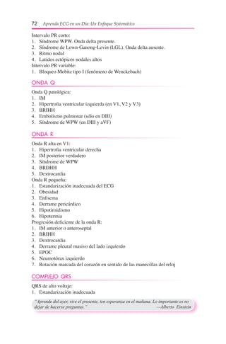 72  Aprenda ECG en un Día: Un Enfoque Sistemático
Intervalo PR corto:
1.	 Síndrome WPW. Onda delta presente.
2.	 Síndrome de Lown-Ganong-Levin (LGL). Onda delta ausente.
3.	 Ritmo nodal
4.	 Latidos ectópicos nodales altos
Intervalo PR variable:
1.	 Bloqueo Mobitz tipo I (fenómeno de Wenckebach)
ONDA Q
Onda Q patológica:
1.	 IM
2.	 Hipertrofia ventricular izquierda (en V1, V2 y V3)
3.	 BRIHH
4.	 Embolismo pulmonar (sólo en DIII)
5.	 Síndrome de WPW (en DIII y aVF)
ONDA R
Onda R alta en V1:
1.	 Hipertrofia ventricular derecha
2.	 IM posterior verdadero
3.	 Síndrome de WPW
4.	 BRDHH
5.	 Dextrocardia
Onda R pequeña:
1.	 Estandarización inadecuada del ECG
2.	 Obesidad
3.	 Enfisema
4.	 Derrame pericárdico
5.	 Hipotiroidismo
6.	 Hipotermia
Progresión deficiente de la onda R:
1.	 IM anterior o anteroseptal
2.	 BRIHH
3.	 Dextrocardia
4.	 Derrame pleural masivo del lado izquierdo
5.	 EPOC
6.	 Neumotórax izquierdo
7.	 Rotación marcada del corazón en sentido de las manecillas del reloj
COMPLEJO QRS
QRS de alto voltaje:
1.	 Estandarización inadecuada
“Aprende del ayer, vive el presente, ten esperanza en el mañana. Lo importante es no
dejar de hacerse preguntas.”	 —Alberto Einstein
 