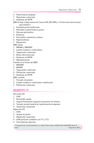 Diagnóstico Diferencial 73
2.	 Pared torácica delgada
3.	 Hipertrofia ventricular
4.	 Síndrome de WPW
QRS de bajo voltaje (menos de 5 mm en DI, DII, DIII y < 10 mm en las derivaciones
precordiales):
1.	 Estandarización inadecuada
2.	 Obesidad o pared torácica gruesa
3.	 Derrame pericárdico
4.	 Enfisema
5.	 Pericarditis constrictiva crónica
6.	 Hipotiroidismo
7.	 Hipotermia
QRS ancho:
1.	 BRIHH y BRDHH
2.	 Latidos ectópicos ventriculares
3.	 Taquicardia ventricular
4.	 Ritmo idioventricular
5.	 Síndrome de WPW
6.	 Hiperpotasemia
Cambio en la forma del QRS:
1.	 BRDHH
2.	 BRIHH
3.	 Taquicardia ventricular
4.	 Fibrilación ventricular
5.	 Síndrome de WPW
QRS variable:
1.	 Torsades de pointes
2.	 Latidos ectópicos ventriculares multifocales
3.	 Fibrilación ventricular
SEGMENTO ST
Elevación ST:
1.	 IAM
2.	 Pericarditis aguda
3.	 Angina Prinzmetal (isquemia transmural sin infarto)
4.	 Variante normal (patrón de repolarización temprana)
5.	 Aneurisma ventricular
Depresión ST:
1.	 IAM
2.	 Angina de pecho
3.	 Hipertrofia ventricular
4.	 IAM posterior verdadero (en V1 y V2)
5.	 Toxicidad por digoxina
“La paciencia, la persistencia y el sudor hacen una combinación imbatible para el
éxito.”	 —Napoleon Hill
 