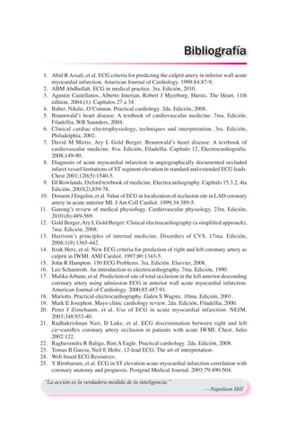 1.	 Abid R Assali, et al. ECG criteria for predicting the culprit artery in inferior wall acute
myocardial infarction. American Journal of Cardiology. 1999;84:87-9.
	 2.	 ABM Abdhullah. ECG in medical practice. 3ra. Edición, 2010.
	 3.	 Agustin Castellanos, Alberto Interian, Robert J Myerburg. Hursts. The Heart. 11th
edition, 2004;(1): Capítulos 27 a 34.
	 4.	 Baber, Nikdic, O’Connon. Practical cardiology. 2da. Edición, 2008.
	 5.	 Braunwald’s heart disease: A textbook of cardiovascular medicine. 7ma. Edición,
Filadelfia, WB Saunders, 2004.
	 6.	 Clinical cardiac electrophysiology, techniques and interpretation. 3ra. Edición,
Philadelphia, 2002.
	 7.	 David M Mirris, Ary L Gold Berger. Braunwald’s heart disease: A textbook of
cardiovascular medicine. 8va. Edición, Filadelfia. Capítulo 12, Electrocardiografía.
2008;149-90.
	 8.	 Diagnosis of acute myocardial infarction in angiographically documented occluded
infarct vessel limitations of ST segment elevation in standard and extended ECG leads.
Chest 2001;120(5):1540-5.
	 9.	 DJ Rowlands. Oxford textbook of medicine. Electrocardiography. Capítulo 15.3.2, 4ta
Edición, 2003(2),859-78.
	10.	 Domein J Engelen, et al. Value of ECG in localization of occlusion site in LAD coronary
artery in acute anterior MI. J Am Coll Cardiol. 1999;34:389-5.
11.		 Ganong’s review of medical physiology. Cardiovascular physiology. 23ra. Edición,
2010;(6):489-569.
12.		 Gold Berger,Ary LGold Berger: Clinical electrocardiography (a simplified approach),
7ma. Edición, 2008.
13.		 Harrison’s principles of internal medicine. Disorders of CVS. 17ma. Edición,
2008;1(9):1365-442.
14.		 Itzak Herz, et al. New ECG criteria for prediction of right and left coronary artery as
culprit in IWMI. AMJ Cardiol. 1997;80:1343-5.
15.		 John R Hampton. 150 ECG Problems. 3ra. Edición. Elsevier, 2008.
16.		 Leo Schamroth. An introduction to electrocardiography. 7ma. Edición, 1990.
17.		 MalikaArbane, et al. Prediction of site of total occlusion in the left anterior descending
coronary artery using admission ECG in anterior wall acute myocardial infarction.
American Journal of Cardiology. 2000;85:487-91.
18.		 Mariotts. Practical electrocardiography. Galen S Wagree. 10ma. Edición, 2001.
19.		 Mark E Josephon. Mayo clinic cardiology review. 2da. Edición, Filadelfia, 2000.
20.		 Peter J Zimebaum, et al. Use of ECG in acute myocardial infarction. NEJM.
2003;348:933-40.
21.		 Radhakrishnan Nair, D Luke, et al. ECG discrimination between right and left
cir¬cumflex coronary artery occlusion in patients with acute IWMI. Chest. Julio
2002:122.
22.		 Raghavendra R Baliga, Bim A Eagle. Practical cardiology. 2da. Edición, 2008.
23.		 Tomas B Garcia, Neil E Holtz. 12-lead ECG: The art of interpretation.
24.		 Web based ECG Resources.
25.		 Y Birnbaeum, et al. ECG in ST elevation acute myocardial infarction correlation with
coronary anatomy and prognosis. Postgrad Medical Journal. 2003;79:490-504.
“La acción es la verdadera medida de la inteligencia.”
	 —Napoleon Hill
Bibliografía
 