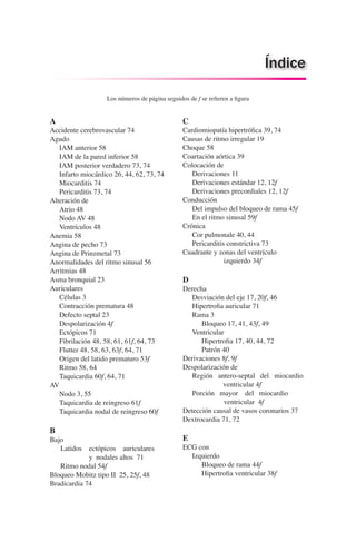 A
Accidente cerebrovascular 74
Agudo
	 IAM anterior 58
	 IAM de la pared inferior 58
	 IAM posterior verdadero 73, 74
	 Infarto miocárdico 26, 44, 62, 73, 74
	 Miocarditis 74
	 Pericarditis 73, 74
Alteración de
	 Atrio 48
	 Nodo AV 48
	 Ventrículos 48
Anemia 58
Angina de pecho 73
Angina de Prinzmetal 73
Anormalidades del ritmo sinusal 56
Arritmias 48
Asma bronquial 23
Auriculares
	 Células 3
	 Contracción prematura 48
	 Defecto septal 23
	 Despolarización 4f
	 Ectópicos 71
	 Fibrilación 48, 58, 61, 61f, 64, 73
	 Flutter 48, 58, 63, 63f, 64, 71
	 Origen del latido prematuro 53f
	 Ritmo 58, 64
	 Taquicardia 60f, 64, 71
AV
	 Nodo 3, 55
	 Taquicardia de reingreso 61f
	 Taquicardia nodal de reingreso 60f
B
Bajo
Latidos ectópicos auriculares 		
			 y nodales altos 71
Ritmo nodal 54f
Bloqueo Mobitz tipo II 25, 25f, 48
Bradicardia 74
Índice
Los números de página seguidos de f se refieren a figura
C
Cardiomiopatía hipertrófica 39, 74
Causas de ritmo irregular 19
Choque 58
Coartación aórtica 39
Colocación de
	 Derivaciones 11
	 Derivaciones estándar 12, 12f
	 Derivaciones precordiales 12, 12f
Conducción
	 Del impulso del bloqueo de rama 45f
	 En el ritmo sinusal 59f
Crónica
	 Cor pulmonale 40, 44
	 Pericarditis constrictiva 73
Cuadrante y zonas del ventrículo
			 izquierdo 34f
D
Derecha
	 Desviación del eje 17, 20f, 46
	 Hipertrofia auricular 71
	 Rama 3
		 Bloqueo 17, 41, 43f, 49
	 Ventricular
		 Hipertrofia 17, 40, 44, 72
		 Patrón 40
Derivaciones 8f, 9f
Despolarización de
	 Región antero-septal del miocardio 	
		 ventricular 4f
	 Porción mayor del miocardio 	 	
ventricular 4f
Detección causal de vasos coronarios 37
Dextrocardia 71, 72
E
ECG con
	 Izquierdo
		 Bloqueo de rama 44f
		 Hipertrofia ventricular 38f
 