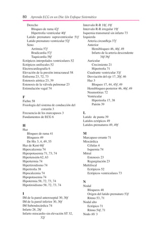 80  Aprenda ECG en un Día: Un Enfoque Sistemático
	 Derecho
		 Bloqueo de rama 42f
		 Hipertrofia ventricular 40f
	 Latido prematuro supraventricular 	51f
	 Latido prematuro ventricular 52f
	 Seno
		 Arritmia 57f
		 Bradicardia 57f
		 Taquicardia 58f
Ectópicos interpolados ventriculares 52
Ectópicos unifocales 52
Electrocardiografía 6
Elevación de la presión intracraneal 58
Enfisema 23, 72, 73
Estenosis aórtica 23, 39
Estenosis de la válvula pulmonar 23
Estimulación vagal 74
F
Fiebre 58
Fisiología del sistema de conducción del
			 corazón 3
Frecuencia de los marcapasos 3
Fundamentos de ECG 6
H
Haz
	 Bloqueo de rama 41
	 Bloqueos 49
	 De His 3, 4, 49, 55
Haz de Kent 68f
Hipercalcemia 74
Hiperpotasemia 71, 73, 74
Hipertensión 62, 63
Hipertermia 74
Hipertiroidismo 74
Hipertrofia 38
Hipocalcemia 74
Hipopotasemia 74
Hipotermia 58, 72, 73, 74
Hipotiroidismo 58, 72, 73, 74
I
IM de la pared anteroseptal 30, 30f
IM de la pared inferior 30, 30f
IM Subendocárdica 74
Infarto 28, 28f
Infarto miocardio sin elevación ST 32,
			 32f
Intervalo R-R 18f, 19f
Intervalo R-R irregular 19f
Isquemia transmural sin infarto 73
Izquierda
	 Arteria circunfleja 37f
	 Anterior
		 Hemibloqueo 46, 46f, 49
		 Infarto de la arteria descendente 		
			 34f-36f
	 Auricular
		 Crecimiento 21
		 Hipertrofia 71
	 Cuadrante ventricular 33f
	 Desviación del eje 17, 20f, 46
	 Haz 3
		 Bloqueo 17, 44, 45f, 49
	 Hemibloqueo posterior 46, 46f, 49
	 Neumotórax 72
	 Ventricular
		 Hipertrofia 17, 38
		 Patrón 39
L
Latido de punta 39
Latidos ectópicos 49
Latidos prematuros 49, 49f
M
Marcapaso errante 71
Miocárdica
	 Células 4
	 Isquemia 74
Mitral
	 Estenosis 23
	 Regurgitación 23
Multifocal
	 Ectópicos 52
	 Ectópicos ventriculares 73
N
Nodal
	 Bloqueos 48
	 Origen del latido prematuro 53f
	 Ritmo 53, 71
Nodal alto
	 Ectópico 71
	 Ritmo 54f, 71
Nodo AV 3
 