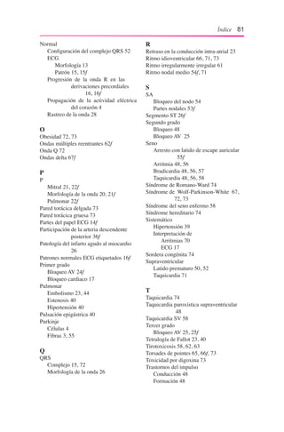 Índice 81
Normal
	 Configuración del complejo QRS 52
	 ECG
		 Morfología 13
		 Patrón 15, 15f
	 Progresión de la onda R en las 		
			 derivaciones precordiales 	
			 	 16, 16f
	 Propagación de la actividad eléctrica 	
			 del corazón 4
	 Rastreo de la onda 28
O
Obesidad 72, 73
Ondas múltiples reentrantes 62f
Onda Q 72
Ondas delta 67f
P
P
	 Mitral 21, 22f
	 Morfología de la onda 20, 21f
	 Pulmonar 22f
Pared torácica delgada 73
Pared torácica gruesa 73
Partes del papel ECG 14f
Participación de la arteria descendente
			 posterior 36f
Patología del infarto agudo al miocardio
			 26
Patrones normales ECG etiquetados 16f
Primer grado
	 Bloqueo AV 24f
	 Bloqueo cardiaco 17
Pulmonar
	 Embolismo 23, 44
	 Estenosis 40
	 Hipertensión 40
Pulsación epigástrica 40
Purkinje
	 Células 4
	 Fibras 3, 55
Q
QRS
	 Complejo 15, 72
	 Morfología de la onda 26
R
Retraso en la conducción intra-atrial 23
Ritmo idioventricular 66, 71, 73
Ritmo irregularmente irregular 61
Ritmo nodal medio 54f, 71
S
SA
	 Bloqueo del nodo 54
	 Partes nodales 53f
Segmento ST 26f
Segundo grado
	 Bloqueo 48
	 Bloqueo AV 25
Seno
	 Arresto con latido de escape auricular 	
			 55f
	 Arritmia 48, 56
	 Bradicardia 48, 56, 57
	 Taquicardia 48, 56, 58
Síndrome de Romano-Ward 74
Síndrome de Wolf-Parkinson-White 67, 	
			 72, 73
Síndrome del seno enfermo 58
Síndrome hereditario 74
Sistemático
	 Hipertensión 39
	 Interpretación de
		 Arritmias 70
		 ECG 17
Sordera congénita 74
Supraventricular
	 Latido prematuro 50, 52
	 Taquicardia 71
T
Taquicardia 74
Taquicardia paroxística supraventricular 	
			 48
Taquicardia SV 58
Tercer grado
	 Bloqueo AV 25, 25f
Tetralogía de Fallot 23, 40
Tirotoxicosis 58, 62, 63
Torsades de pointes 65, 66f, 73
Toxicidad por digoxina 73
Trastornos del impulso
	 Conducción 48
	 Formación 48
 