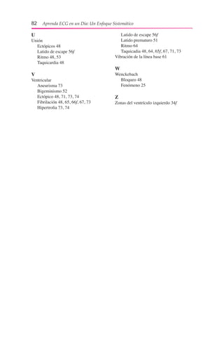 82  Aprenda ECG en un Día: Un Enfoque Sistemático
U
Unión
	 Ectópicos 48
	 Latido de escape 56f
	 Ritmo 48, 53
	 Taquicardia 48
V
Ventricular
	 Aneurisma 73
	 Bigeminismo 52
	 Ectópico 48, 71, 73, 74
	 Fibrilación 48, 65, 66f, 67, 73
	 Hipertrofia 73, 74
	 Latido de escape 56f
	 Latido prematuro 51
	 Ritmo 64
	 Taquicadia 48, 64, 65f, 67, 71, 73
Vibración de la línea base 61
W
Wenckebach
	 Bloqueo 48
	 Fenómeno 25
Z
Zonas del ventrículo izquierdo 34f
 