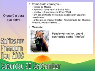 O que é e para que serve Como tudo começou... - venho do Mozilla - Autores: Dave Hyatt e Blake Ross - versão 1.0 lançada em 9/nov/2004 - um dos software livres mais usados por usuários domésticos - antes de se chamar Firefox, foi chamado de: Phoenix, Firebird, Mozilla Firebird... Mascote   Panda-vermelho, que é  conhecido como “firefox” 