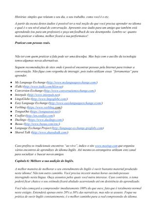 Histórias simples que relatam o seu dia, o seu trabalho, como você é e etc.
A partir da escuta destes áudios é possível ter a real noção do que você precisa aprender no idioma
e qual é o seu nível atual de conversação. Apresente esse áudio para um amigo que também está
aprendendo (ou para um professor) e peça um feedback do seu desempenho. Lembre-se: quanto
mais praticar o idioma, melhor ficará a sua performance!
Praticar com pessoas reais.
Não ter com quem praticar a fala pode ser uma desculpa. Mas hoje com o auxílio da tecnologia
temos algumas novas alternativas.
Seguem recomendações de sites onde é possível encontrar pessoas pela Internet para treinar a
conversação. Não fique com vergonha de interagir, pois todos utilizam essas “ferramentas” para
aprender.
● My Language Exchange (http://www.mylanguageexchange.com/)
● iTalki (http://www.italki.com/hl/en-us)
● Conversion Exchange (http://www.conversationexchange.com/)
● Interpals (http://www.interpals.net)
● LingoGlobe (http://www.lingoglobe.com/)
● Easy Language Exchange (http://www.easylanguageexchange.ccom/)
● Verbling (https://www.verbling.com/)
● TongueOut (https://tongueeout.net/)
● Coeffee (http://en.coeffee.com/)
● Duelingo (https://www.duolingo.com/)
● Busuu (http://www.busuu.com/enc/)
● Language Exchange Project (http://language-exchange.gregloby.com)
● Shared Talk (http://www.sharedtalk.com/)
Caso prefira os tradicionais encontros “ao vivo”, indico o site www.meetup.com que organiza
vários encontros de aprendizes do idioma Inglês. Até mesmo os estrangeiros utilizam este canal
para socializar e buscar novos amigos.
Capítulo 6: Melhore a sua audição do Inglês.
A melhor maneira de melhorar o seu entendimento do Inglês é ouvir bastante material produzido
neste idioma! Não tem outro caminho. Você precisa investir muitas horas ouvindo pessoas
interagindo nesta língua. Ouça assuntos pelos quais você nutra interesse. Caso contrário, o tema
poderá ficar chato e o seu estímulo ficará abalado acarretando até em desistência do aprendizado.
Você não começará a compreender imediatamente 100% do que ouve, fato que é totalmente normal
neste estágio. Entenderá apenas entre 20% a 30% das narrativas, mas não se assuste. Foque na
prática de ouvir Inglês constantemente, é o melhor caminho para a real compreensão do idioma.
 