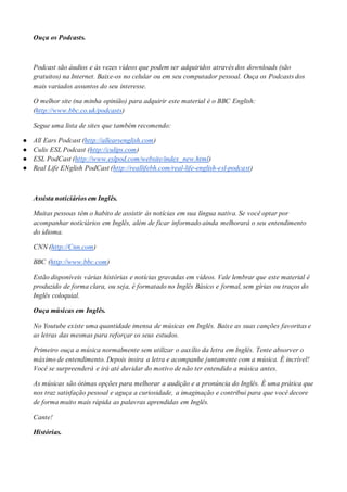 Ouça os Podcasts.
Podcast são áudios e às vezes vídeos que podem ser adquiridos através dos downloads (são
gratuitos) na Internet. Baixe-os no celular ou em seu computador pessoal. Ouça os Podcasts dos
mais variados assuntos do seu interesse.
O melhor site (na minha opinião) para adquirir este material é o BBC English:
(http://www.bbc.co.uk/podcasts)
Segue uma lista de sites que também recomendo:
● All Ears Podcast (http://allearsenglish.com)
● Culis ESL Podcast (http://culips.com)
● ESL PodCast (http://www.eslpod.com/website/index_new.html)
● Real Life ENglish PodCast (http://reallifebh.com/real-life-english-esl-podcast)
Assista noticiários em Inglês.
Muitas pessoas têm o habito de assistir às notícias em sua língua nativa. Se você optar por
acompanhar noticiários em Inglês, além de ficar informado ainda melhorará o seu entendimento
do idioma.
CNN (http://Cnn.com)
BBC (http://www.bbc.com)
Estão disponíveis várias histórias e notícias gravadas em vídeos. Vale lembrar que este material é
produzido de forma clara, ou seja, é formatado no Inglês Básico e formal, sem gírias ou traços do
Inglês coloquial.
Ouça músicas em Inglês.
No Youtube existe uma quantidade imensa de músicas em Inglês. Baixe as suas canções favoritas e
as letras das mesmas para reforçar os seus estudos.
Primeiro ouça a música normalmente sem utilizar o auxílio da letra em Inglês. Tente absorver o
máximo de entendimento. Depois insira a letra e acompanhe juntamente com a música. É incrível!
Você se surpreenderá e irá até duvidar do motivo de não ter entendido a música antes.
As músicas são ótimas opções para melhorar a audição e a pronúncia do Inglês. É uma prática que
nos traz satisfação pessoal e aguça a curiosidade, a imaginação e contribui para que você decore
de forma muito mais rápida as palavras aprendidas em Inglês.
Cante!
Histórias.
 