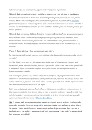 melhorar de vez a sua compreensão, seguem abaixo três passos importantes:
# Passo 1: Leia normalmente o texto e sublinhe as palavras que você não sabe os significados.
Não utilize imediatamente os dicionários, haja vista que eles podem fazer com que você perca o
contexto. Mesmo em nossa língua nativa recomendo não procurar imediatamente o dicionário
(primeira leitura) se não conhecer a palavra, pois é possível analisar o texto ao redor e entender o
conceito. Ao mesmo tempo é essencial que você sublinhe o material para não perder a palavra que
precisa aprender.
# Passo 2: Leia novamente. Utilize o dicionário e resuma cada parágrafo em apenas uma sentença.
Neste momento utilize o dicionário para empregá-lo naquelas palavras que sublinhou, pois o
mesmo elucidará as dúvidas que prejudicam a sua compreensão. Outro ponto interessante é
realizar um resumo de cada parágrafo, este hábito contribuirá para o real entendimento do (a)
leitor (a).
#Passo 3: Repita a leitura e faça um resumo do texto inteiro.
É a parte mais gratificante do processo, pois enfim perceberá que realmente compreendeu o texto
em Inglês!
Você leu 3 (três) vezes o texto e foi cada vez mais incisivo (a). Certamente não é a parte mais
interessante, porém o mais legal deste processo é que por ler várias vezes, você estará aprendendo
os padrões da língua e certamente surgirão novas palavras que não irá esquecer quando se
deparar novamente com elas.
Sem contar que a prática o (a) tornará um (a) leitor (a) rápido (a), porque mesmo lendo outro
texto você se lembrará destas palavras e sentenças (mesmo sem perceber). No começo quando esta
técnica é aplicada, o processo é um pouco lento. Todavia, após um mês de estudos é possível notar
uma melhora considerável no nível do seu Inglês.
Existe uma variedade de textos em Inglês. Para os Iniciantes recomenda-se o treinamento com a
leitura de textos infantis. Logo depois, migra-se para os assuntos noticiosos e quando evoluir para
o nível Avançado, é o momento exato para acompanhar os artigos internacionais, por exemplo
explorar jornais conhecidos como o The New York Times.
Obs: O resumo pode ser empregado apenas na fala ou pensado, mas os melhores resultados são
alcançados na escrita. Particularmente utilizo muito essa técnica para melhorar a minha leitura.
Em apenas 1 (hum) mês já é possível ter uma noção melhor do que aprendeu, haja vista que a
habilidade de ler em Inglês é como um músculo, pois quanto mais é “exercitado”, o mesmo ficará
forte na mesma intensidade!
 