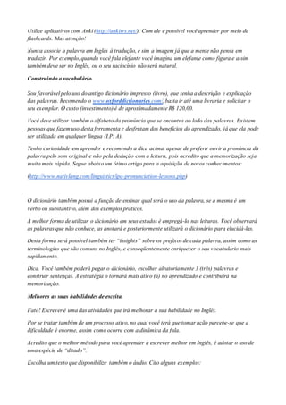 Utilize aplicativos com Anki (http://ankisrs.net/). Com ele é possível você aprender por meio de
flashcards. Mas atenção!
Nunca associe a palavra em Inglês à tradução, e sim a imagem já que a mente não pensa em
traduzir. Por exemplo, quando você fala elefante você imagina um elefante como figura e assim
também deve ser no Inglês, ou o seu raciocínio não será natural.
Construindo o vocabulário.
Sou favorável pelo uso do antigo dicionário impresso (livro), que tenha a descrição e explicação
das palavras. Recomendo o www.oxforddictionaries.com/, basta ir até uma livraria e solicitar o
seu exemplar. O custo (investimento) é de aproximadamente R$ 120,00.
Você deve utilizar também o alfabeto da pronúncia que se encontra ao lado das palavras. Existem
pessoas que fazem uso desta ferramenta e desfrutam dos benefícios do aprendizado, já que ela pode
ser utilizada em qualquer língua (I.P. A).
Tenho curiosidade em aprender e recomendo a dica acima, apesar de preferir ouvir a pronúncia da
palavra pelo som original e não pela dedução com a leitura, pois acredito que a memorização seja
muita mais rápida. Segue abaixo um ótimo artigo para a aquisição de novos conhecimentos:
(http://www.nativlang.com/linguistics/ipa-pronunciation-lessons.php)
O dicionário também possui a função de ensinar qual será o uso da palavra, se a mesma é um
verbo ou substantivo, além dos exemplos práticos.
A melhor forma de utilizar o dicionário em seus estudos é empregá-lo nas leituras. Você observará
as palavras que não conhece, as anotará e posteriormente utilizará o dicionário para elucidá-las.
Desta forma será possível também ter “insights” sobre os prefixos de cada palavra, assim como as
terminologias que são comuns no Inglês, e conseqüentemente enriquecer o seu vocabulário mais
rapidamente.
Dica. Você também poderá pegar o dicionário, escolher aleatoriamente 3 (três) palavras e
construir sentenças. A estratégia o tornará mais ativo (a) no aprendizado e contribuirá na
memorização.
Melhores as suas habilidades de escrita.
Fato! Escrever é uma das atividades que irá melhorar a sua habilidade no Inglês.
Por se tratar também de um processo ativo, no qual você terá que tomar ação percebe-se que a
dificuldade é enorme, assim como ocorre com a dinâmica da fala.
Acredito que o melhor método para você aprender a escrever melhor em Inglês, é adotar o uso de
uma espécie de “ditado”.
Escolha um texto que disponibilize também o áudio. Cito alguns exemplos:
 