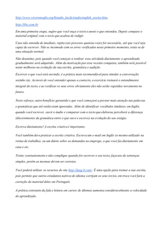 http://www.viveremeglio.org/0studio_facile/studio/english_stories.htm,
http://bbc.com.br
Em uma primeira etapa, sugiro que você ouça o texto e anote o que entendeu. Depois compare o
material original com o texto que acabou de redigir.
Caso não entenda de imediato, repita este processo quantas vezes for necessário, até que você seja
capaz de escrever. Não se incomode com os erros verificados neste primeiro momento, trata-se de
uma situação normal.
Não desanime, pois quando você começar a realizar essa atividade diariamente o aprendizado
gradualmente será adquirido. Além da motivação por essa recente conquista, também será possível
notar melhoras na evolução da sua escrita, gramática e audição.
Escrever o que você está ouvindo, é a prática mais recomendável para simular a conversação
sozinho (a). Ao invés de você entender apenas o contexto, o exercício treinará o entendimento
integral do texto, e ao verificar os seus erros obviamente eles não serão repetidos novamente no
futuro.
Neste reforço, outro benefício garantido e que você começará a prestar mais atenção nas palavras
e gramáticas que até então eram ignoradas. Além de identificar vocábulos similares em Inglês,
quando você escrever, ouvir o áudio e comparar com o texto que elaborou perceberá a diferença
(discernimento da gramática entre o que ouve e escreve) na evolução do seu estágio.
Escreva diariamente! A escrita criativa é importante.
Você também deve praticar a escrita criativa. Escreva um e-mail em Inglês (o mesmo utilizado na
rotina de trabalho), ou um diário sobre as demandas no emprego, o que você faz diariamente em
casa e etc.
Treine constantemente e não complique quando for escrever o seu texto, faça uso de sentenças
simples, porém as mesmas devem ser corretas.
Você poderá utilizar os recursos do site http://lang-8.com/. É uma opção para treinar a sua escrita,
pois permite que outros estudantes nativos do idioma corrijam os seus textos, em troca você fará a
correção do material deles em Português.
A prática constante da fala e leitura em cursos de idiomas aumenta consideravelmente a velocidade
do aprendizado.
 