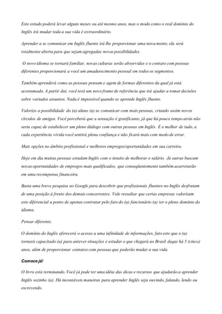 Este estudo poderá levar alguns meses ou até mesmo anos, mas o modo como o real domínio do
Inglês irá mudar toda a sua vida é extraordinário.
Aprender a se comunicar em Inglês fluente irá lhe proporcionar uma nova mente, ela será
totalmente aberta para que sejam agregadas novas possibilidades.
O novo idioma se tornará familiar, novas culturas serão absorvidas e o contato com pessoas
diferentes proporcionará a você um amadurecimento pessoal em todos os segmentos.
Também aprenderá como as pessoas pensam e agem de formas diferentes da qual já está
acostumado. A partir daí, você terá um novo frame de referência que irá ajudar a tomar decisões
sobre variados assuntos. Nada é impossível quando se aprende Inglês fluente.
Valorizo a possibilidade do (a) aluno (a) se comunicar com mais pessoas, criando assim novos
círculos de amigos. Você perceberá que a sensação é gratificante, já que há pouco tempo atrás não
seria capaz de estabelecer um pleno diálogo com outras pessoas em Inglês. E o melhor de tudo, a
cada experiência vivida você sentirá plena confiança e não ficará mais com medo de errar.
Mais opções no âmbito profissional e melhores empregos/oportunidades em sua carreira.
Hoje em dia muitas pessoas estudam Inglês com o intuito de melhorar o salário. Já outras buscam
novas oportunidades de empregos mais qualificados, que conseqüentemente também acarretarão
em uma recompensa financeira.
Basta uma breve pesquisa no Google para descobrir que profissionais fluentes no Inglês desfrutam
de uma posição à frente dos demais concorrentes. Vale ressaltar que certas empresas valorizam
este diferencial a ponto de apenas contratar pelo fato do (a) funcionário (a) ter o pleno domínio do
idioma.
Pensar diferente.
O domínio do Inglês oferecerá o acesso a uma infinidade de informações, fato este que o (a)
tornará capacitado (a) para antever situações e estudar o que chegará ao Brasil daqui há 5 (cinco)
anos, além de proporcionar contatos com pessoas que poderão mudar a sua vida.
Comece já!
O livro está terminando. Você já pode ter uma idéia das dicas e recursos que ajudarão a aprender
Inglês sozinho (a). Há incontáveis maneiras para aprender Inglês seja ouvindo, falando, lendo ou
escrevendo.
 