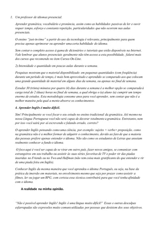 1. Um professor de idiomas presencial.
Aprender gramática, vocabulário e pronúncia, assim como as habilidades passivas de ler e ouvir
requer tempo, esforço e constante repetição, particularidades que não ocorrem nas aulas
presenciais.
O ensino “just-in-time” a partir do uso da tecnologia é relevante, principalmente para quem
precisa apenas aprimorar ou aprender uma certa habilidade do idioma.
Sem contar o completo acesso à gama de dicionários e tutoriais que estão disponíveis na Internet.
Vale lembrar que alunos presenciais geralmente não têm acesso a esta possibilidade, falarei mais
dos cursos que recomendo no item Cursos On-Line.
2) Intensidade e quantidade em poucas aulas durante a semana.
Pesquisas mostram que o material disponibilizado em pequenas quantidades (com freqüência)
durante um período de tempo, é mais bem aproveitado e aprendido se comparado aos que colocam
uma grande quantidade de material em alguns dias da semana, ou apenas no final de semana.
Estudar 30 (trinta) minutos por quatro (4) dias durante a semana é a melhor opção se comparada à
carga total de 2 (duas) horas no final de semana, a qual obriga o (a) aluno (a) cumprir um tempo
enorme de estudos. Esta metodologia consome anos para você aprender, sem contar que não é a
melhor maneira pela qual a mente absorve os conhecimentos.
4. Aprender Inglês é muito difícil.
Sim! Principalmente se você focar o seu estudo no ensino tradicional da gramática. Até mesmo na
nossa Língua Portuguesa você não será capaz de decorar totalmente a gramática. Entretanto, nem
por isso você sairá por aí escrevendo e falando errado, correto?
O aprender Inglês pensando como uma ciência, por exemplo: sujeito + verbo+ preposição, como
na gramática não é a melhor formar de adquirir o conhecimento, devido ao fato de que a maioria
das pessoas prefere apenas entender o idioma. Não são como os estudantes de Letras que anseiam
realmente conhecer a fundo o idioma.
O foco aqui é você ser capaz de se virar em outro país, fazer novos amigos, se comunicar com
estrangeiros em seu trabalho ou assistir às suas séries favoritas de TV e poder rir das piadas
inseridas no Friends ou no Two and Halfman (não tem coisa mais gratificante do que entender e rir
de uma piada feita em Inglês).
Conhecer Inglês da mesma maneira que você aprendeu o idioma Português, ou seja, na base da
prática da imersão em materiais, no envolvimento mesmo que seja por prazer como assistir a
filmes, ler ou jogar um RPG, com certeza essa técnica contribuirá para que você tenha afinidade
com o idioma.
A realidade na minha opinião.
“Não é possível aprender Inglês! Inglês é uma língua muito difícil!” Essas e outras desculpas
esfarrapadas são expressões muito comuns utilizadas por pessoas que desistem dos seus objetivos.
 