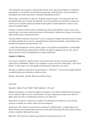 Não mantenha o foco negativo, jamais tenha medo de errar, opte por privilegiar a evolução do
aprendizado e os resultados inevitavelmente aparecerão. Tenha paciência, pois nem sempre a
assimilação dos estudos pela mente é imediata. Mentalidade positiva!
Neste tempo, o efeito platô ira aparecer. É aquele momento em que você acha que já não está
aprendendo nada, que é incapaz de progredir, ele ocorre geralmente nas primeiras semanas de
estudos. Se você desistir quanto for afetado (a) pelo platô, de nada adiantará o esforço e pior,
nunca irá aprender Inglês.
Portanto, continue a missão mesmo acreditando que não está aprendendo, já que é neste exato
momento que a sua mente estará processando as informações, então persista já que a motivação é
imprescindível para a obtenção de êxitos.
Uma das melhores maneiras de persistir é vencer os pequenos desafios. Recomendo que de tempos
em tempos aprenda um novo texto, conseqüentemente entenderá uma piada, compreenderá uma
manchete de telejornal em outro idioma e etc.
A vida é feita de pequenas vitórias. Insisto, foque os seus objetivos atuais/futuros e estude Inglês.
Será um investimento que renderá frutos vitalícios em todos os segmentos de sua vida, seja no
aspecto pessoal, social e principalmente no campo profissional.
Capítulo 4: Objetivos.
É necessário estabelecer objetivos claros em sua mente, fato este que o motivará a aprender e
desenvolver as habilidades. Muitas vezes estabelecer a meta através do velho jargão, “quero ficar
fluente” é muito vago, e isso não significa absolutamente nada para a sua mente.
Para que os objetivos sejam claros eles precisam ser “S.M.A.R.T”, é um termo em Inglês utilizado
na administração para estabelecer objetivos claros.
Specific, Measurable, Attaible, Relevant and Time-bound.
S.M.A.R.T
Especifico: Quem, O quê? Onde? Onde? Quando? e Por que?
Quando irá alcançar o seu objetivo? Quem irá alcançar o seu objetivo? Onde/Como irá alcançar
os seus objetivos? Que recursos você precisará? Por que é importante alcançar este objetivo?
Quais ações deverão ser tomadas para alcançar esses objetivos?
Mensurável: O objetivo é capaz de ser medido? O conhecimento no idioma por meio de teste,
começar a entender um seriado e falar com um estrangeiro?
Alcançáveis: Esse objetivo é possível de ser alcançado? Nada de ilusão: vou falar fluente em 2
(duas) semanas, mas também nada de apostar em um objetivo fraco que lhe dará a falsa sensação
de dever cumprido. Opte pelo bom senso.
Relevante: Uma boa meta é aquela cujo propósito trará progresso para você.
 