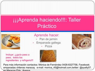 ¡¡¡Aprenda haciendo!!!: Taller
                   Práctico
                                 Aprende hacer:
                                  •
                                 Pan de jamón
                             • Empanada gallega
                                  • Pizza


  Incluye: ¡¡¡guía paso a
  paso, todos los
  ingredientes y refrigerio!!!
Para más información contactos: Mónica de Fernández 0426-8327756, Facebook:
empanadas chilenas maracay. e-mail: moniva_45@hotmail.com,twitter: @quelly07.
 