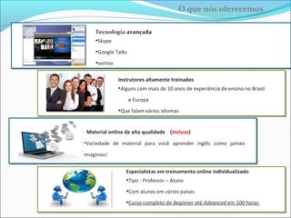 Especialista em treinamento online individualizado
• Tipo : Professor – Aluno
• Com alunos em vários países
• Curso completo de Basic ao Advanced em menos de 100 horas
Tecnologia avançada
• Skype
• WebEx
• Fuze
Aprenda Inglês com um instrutor altamente treinado
• Com mais de 15 anos de experiência de ensino no Brasil e na Europa
• Que fala 4 idiomas
Material online de alta qualidade (Incluso)
•Uma enorme variedade de materiais para você aprender inglês como
jamais imaginou!
O que nós oferecemos
 