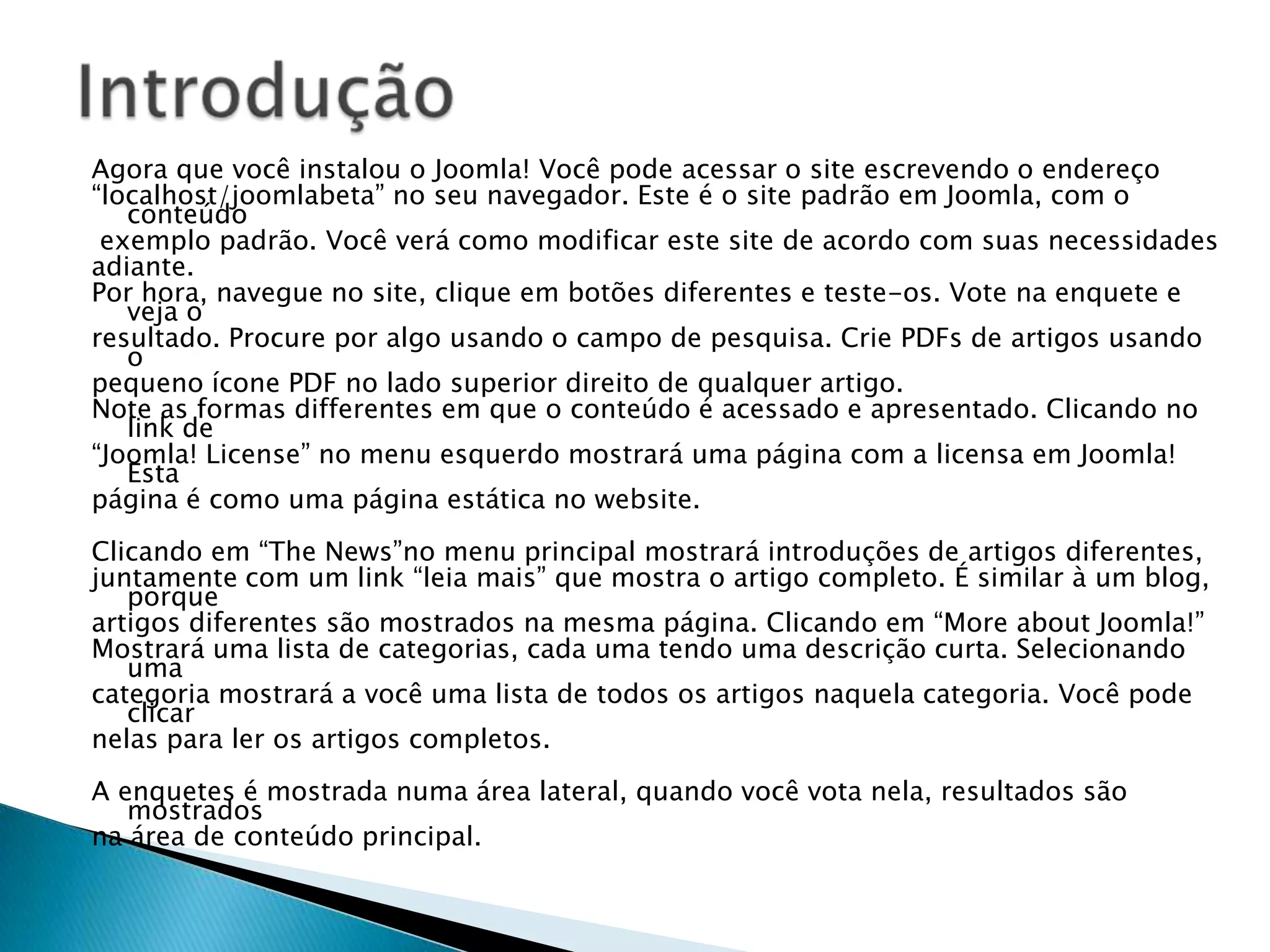 O Joomla! foi feito para se adaptar e expandir de acordo com suas necessidades.São extensões que acrescentem funcionalidades ao Joomla! e geralmente tenha sua própria área na administração. Eg.: uma loja online, gerenciamento de usuários, fórum, sistema de newsletter, galeria de imagens são os mais comuns.Componentes: