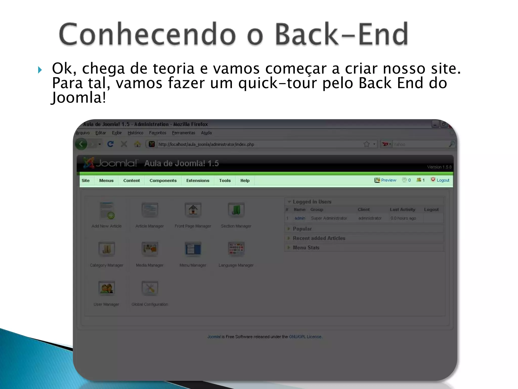 Nesta primeira parte, aprendemos sobre o que é o Joomla! e suas funcionalidades, tanto no Front End (o site em si) como no Back End (área administrativa do site). O próximo capítulo você aprenderá como instalar e personalizar o Joomla! de acordo com suas necessidades.À partir do próximo slide, você terá acesso à adaptação que eu fiz do livro “Learn Joomla! 1.5 Fast ! – A beginner’s visual step-by-step guide to set up useful Joomla! websites in a few hours!”Autor: Saurabh R. Bhide.Um jovem desenvolvedor Joomla! e autor indiano, este livro é completamente voltado para iniciantes e foi traduzido e adaptado por mim. Faça o download a versão original do livro aqui: http://help.joomla.org/files/VisualGuide15.pdfSumário